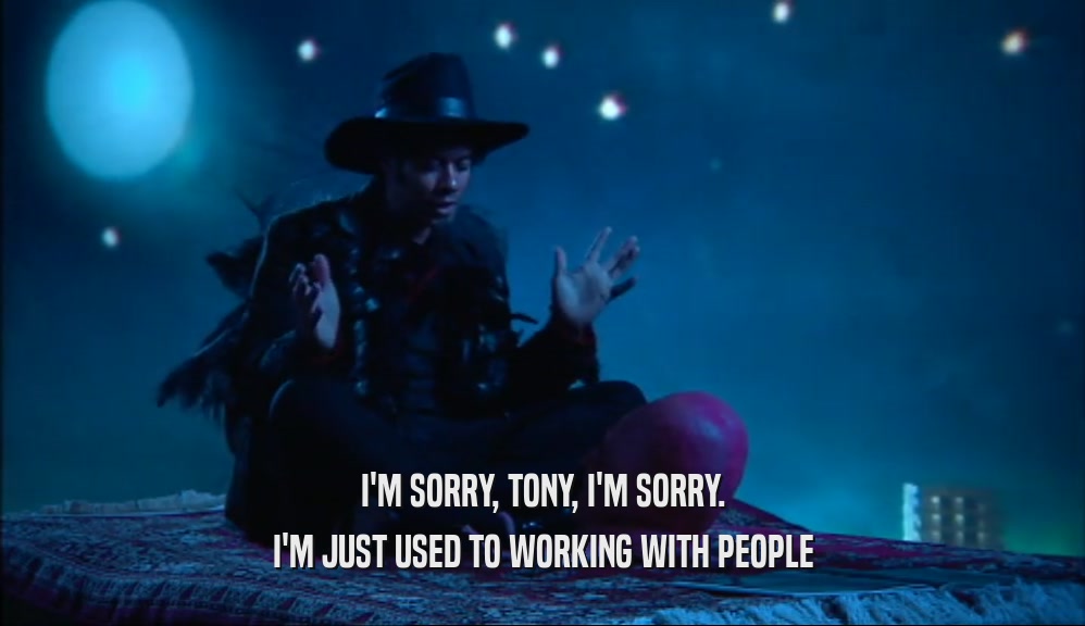 I'M SORRY, TONY, I'M SORRY. I'M JUST USED TO WORKING WITH PEOPLE 
