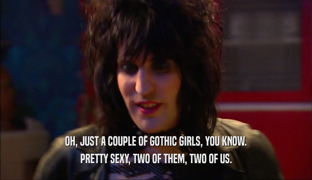 OH, JUST A COUPLE OF GOTHIC GIRLS, YOU KNOW. PRETTY SEXY, TWO OF THEM, TWO OF US. 