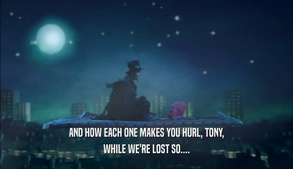 AND HOW EACH ONE MAKES YOU HURL, TONY, WHILE WE'RE LOST SO.... 