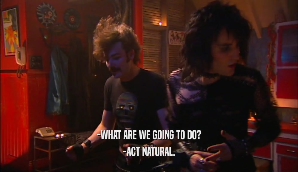 -WHAT ARE WE GOING TO DO? -ACT NATURAL. 