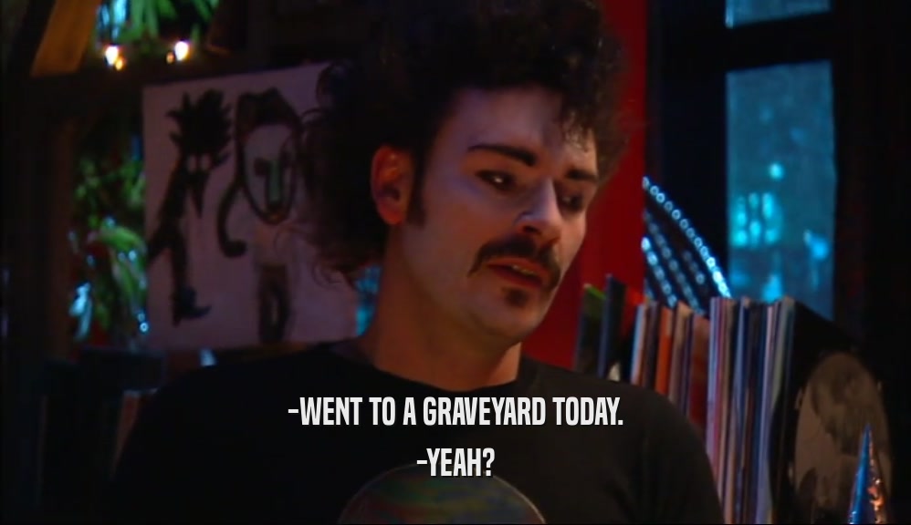 -WENT TO A GRAVEYARD TODAY. -YEAH? 