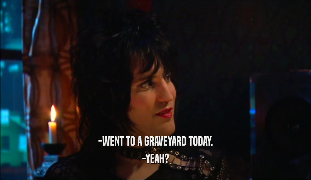 -WENT TO A GRAVEYARD TODAY. -YEAH? 