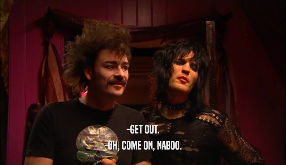 -GET OUT. -OH, COME ON, NABOO. 