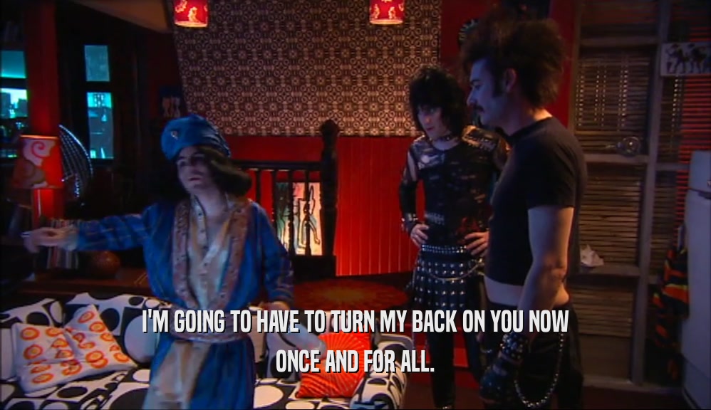 I'M GOING TO HAVE TO TURN MY BACK ON YOU NOW ONCE AND FOR ALL. 