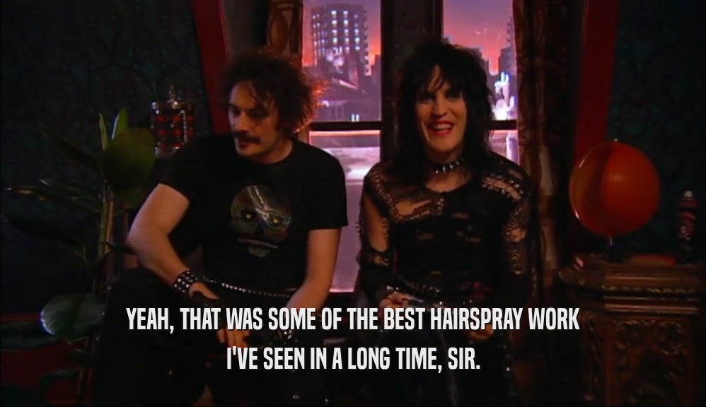 YEAH, THAT WAS SOME OF THE BEST HAIRSPRAY WORK I'VE SEEN IN A LONG TIME, SIR. 