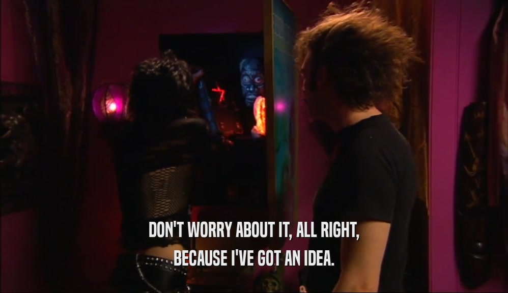 DON'T WORRY ABOUT IT, ALL RIGHT, BECAUSE I'VE GOT AN IDEA. 