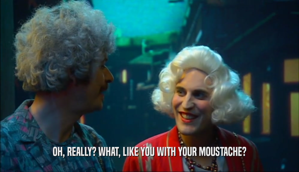 OH, REALLY? WHAT, LIKE YOU WITH YOUR MOUSTACHE?  