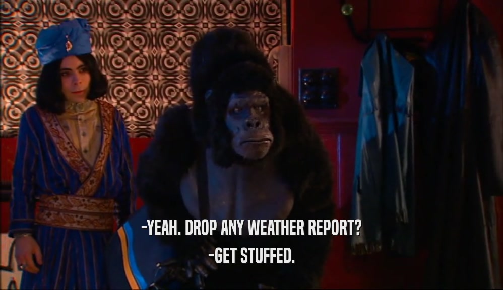 -YEAH. DROP ANY WEATHER REPORT? -GET STUFFED. 