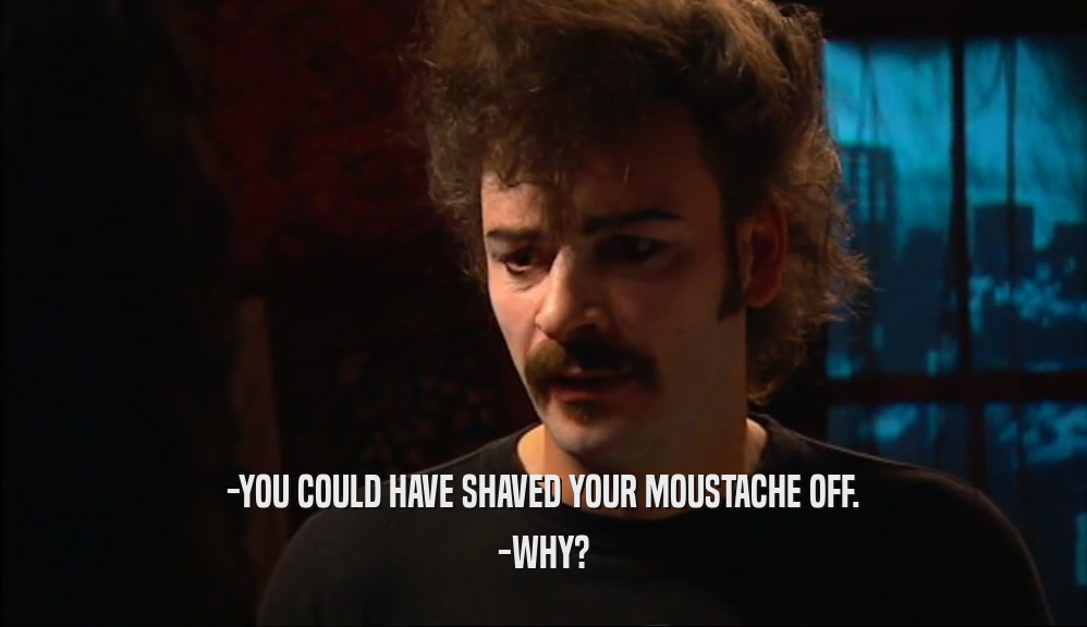 -YOU COULD HAVE SHAVED YOUR MOUSTACHE OFF.
 -WHY?
 