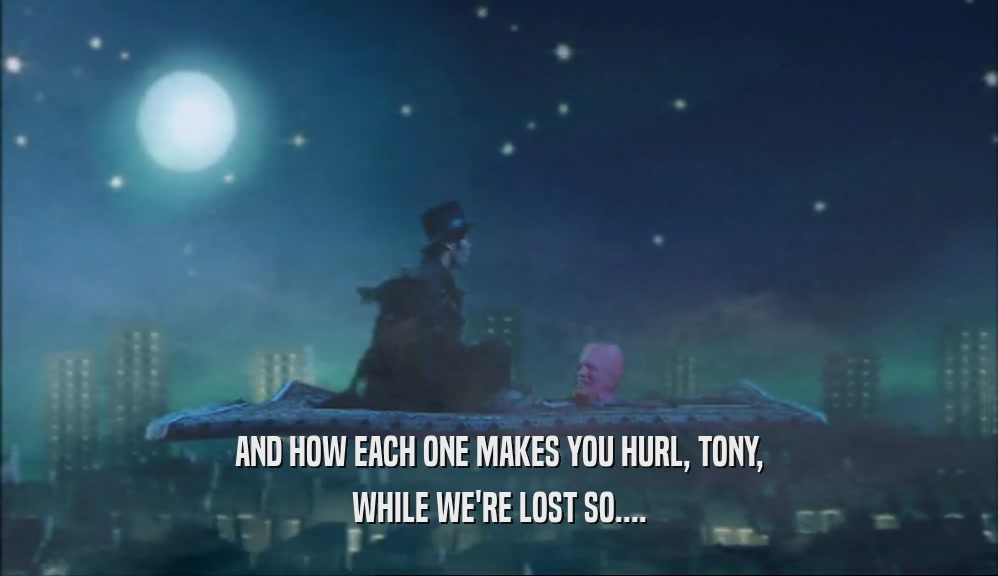 AND HOW EACH ONE MAKES YOU HURL, TONY, WHILE WE'RE LOST SO.... 