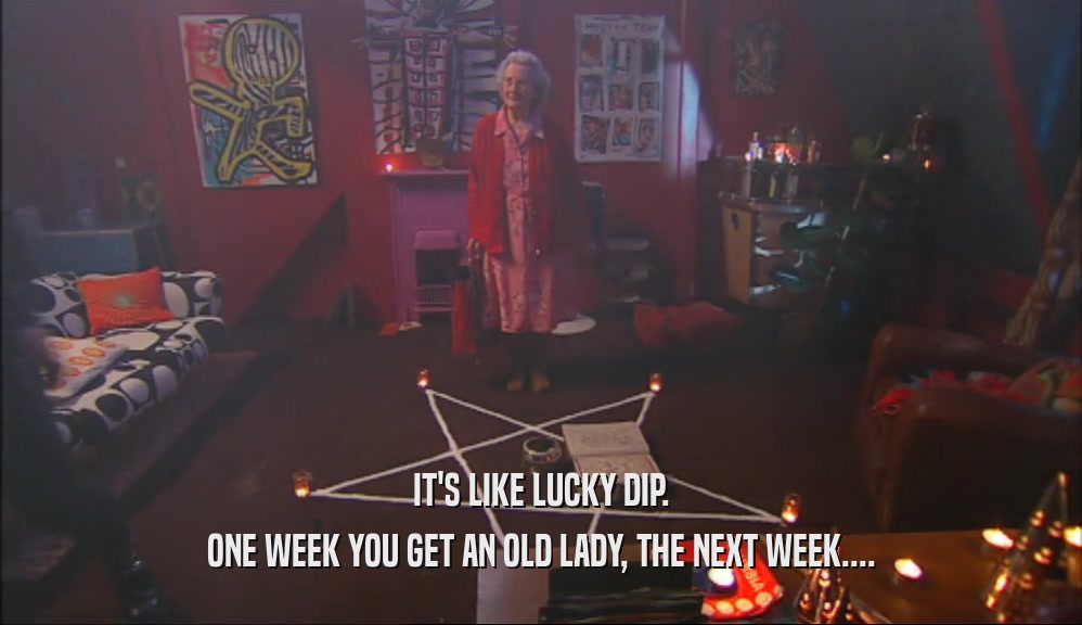 IT'S LIKE LUCKY DIP.
 ONE WEEK YOU GET AN OLD LADY, THE NEXT WEEK....
 