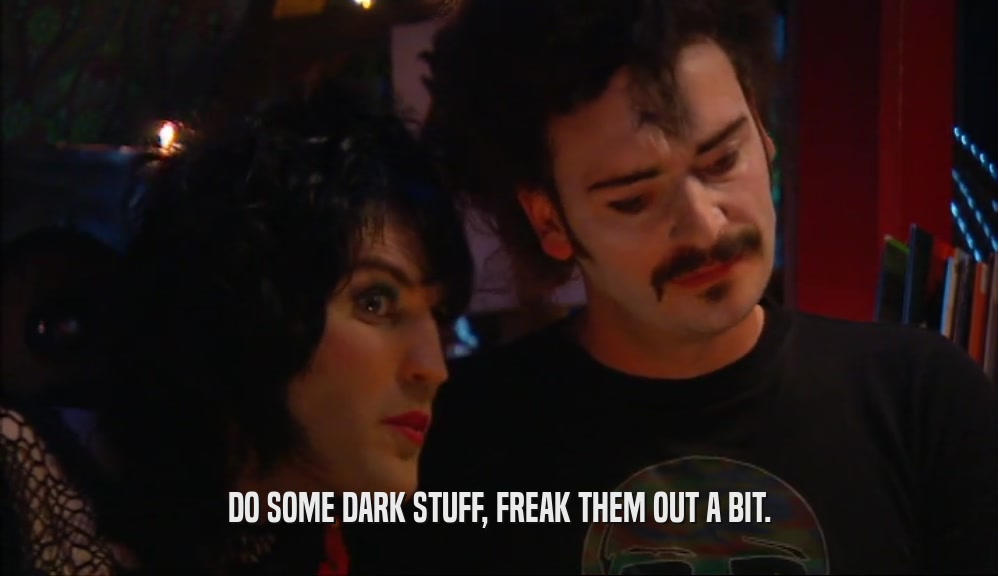 DO SOME DARK STUFF, FREAK THEM OUT A BIT.  