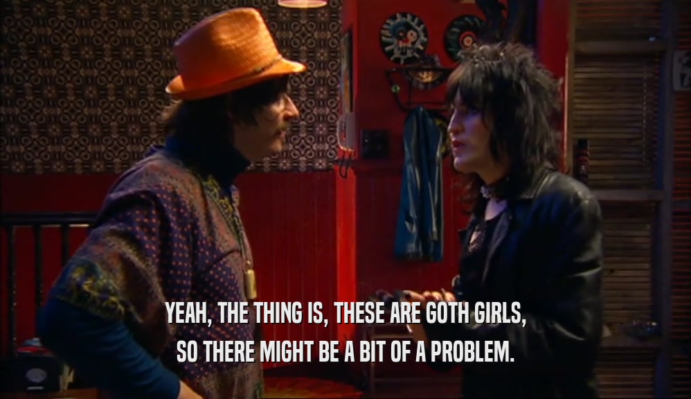 YEAH, THE THING IS, THESE ARE GOTH GIRLS,
 SO THERE MIGHT BE A BIT OF A PROBLEM.
 