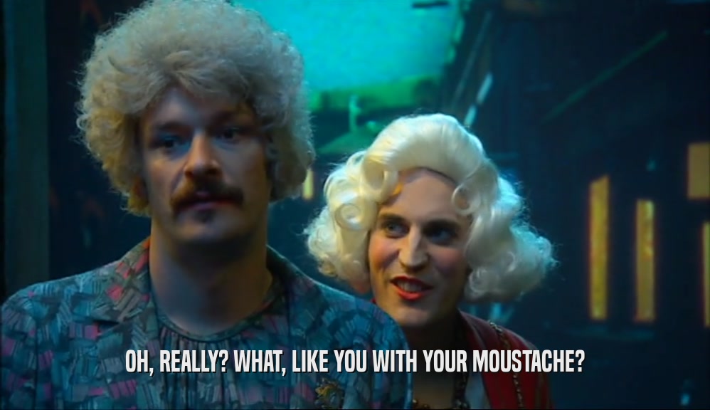 OH, REALLY? WHAT, LIKE YOU WITH YOUR MOUSTACHE?  