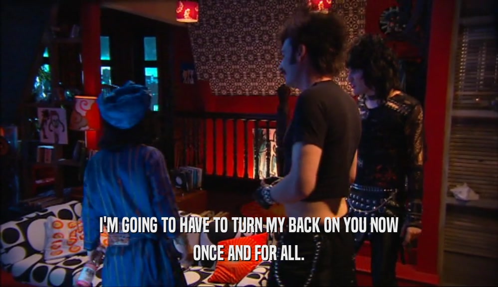 I'M GOING TO HAVE TO TURN MY BACK ON YOU NOW ONCE AND FOR ALL. 