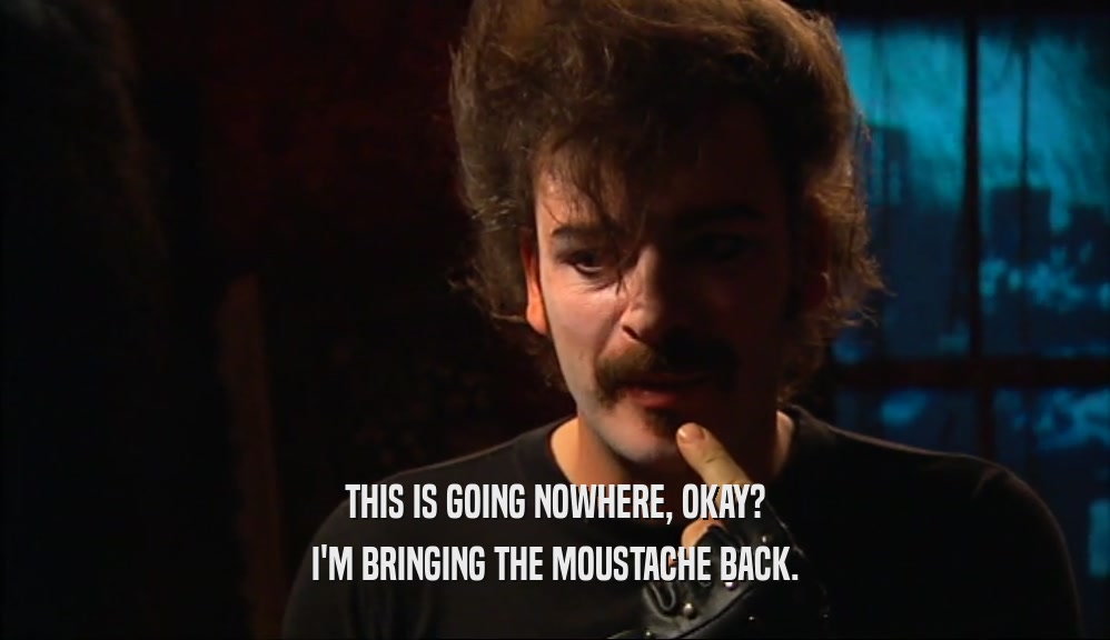 THIS IS GOING NOWHERE, OKAY? I'M BRINGING THE MOUSTACHE BACK. 
