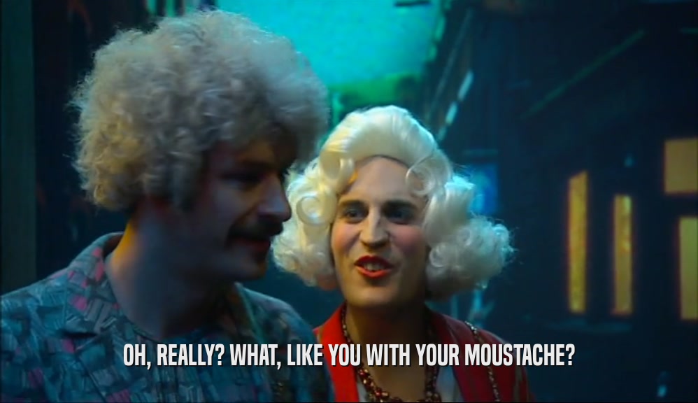 OH, REALLY? WHAT, LIKE YOU WITH YOUR MOUSTACHE?  