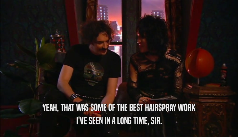 YEAH, THAT WAS SOME OF THE BEST HAIRSPRAY WORK I'VE SEEN IN A LONG TIME, SIR. 