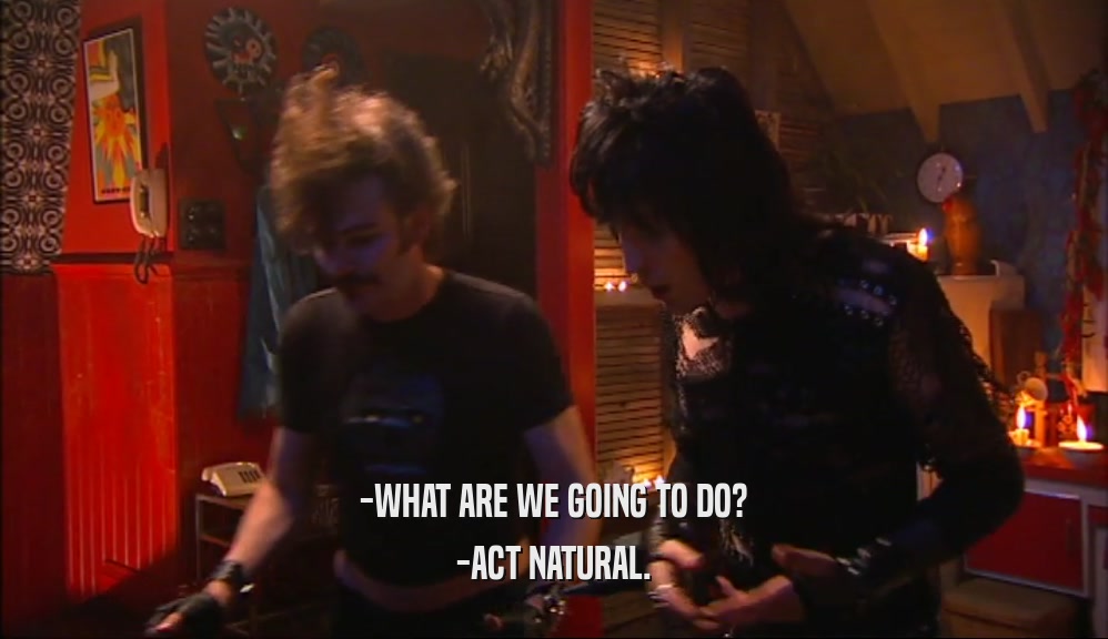 -WHAT ARE WE GOING TO DO? -ACT NATURAL. 