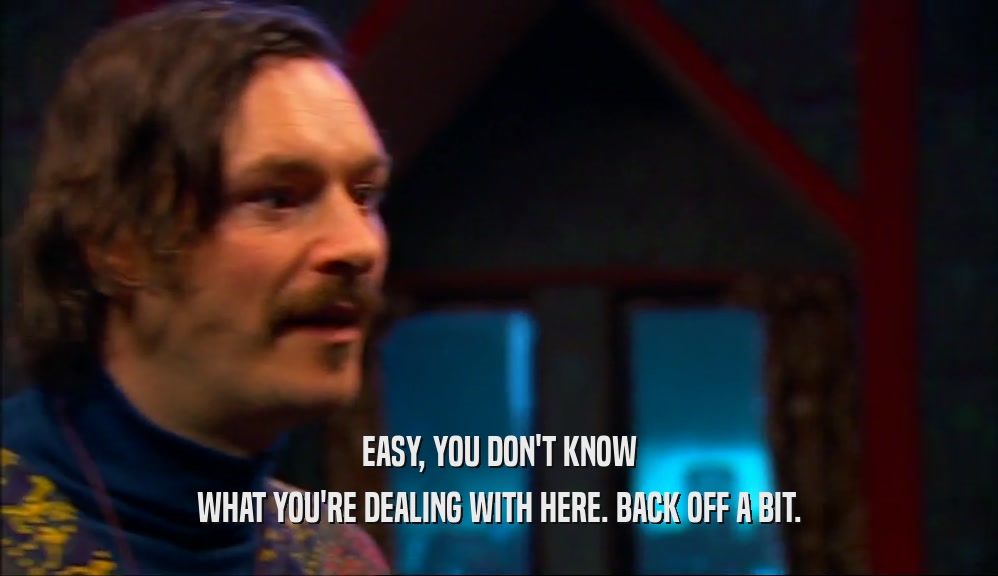 EASY, YOU DON'T KNOW WHAT YOU'RE DEALING WITH HERE. BACK OFF A BIT. 