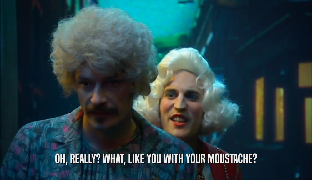OH, REALLY? WHAT, LIKE YOU WITH YOUR MOUSTACHE?  