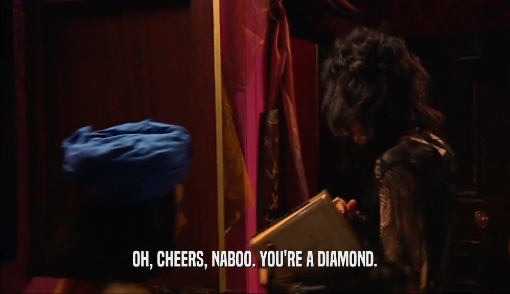 OH, CHEERS, NABOO. YOU'RE A DIAMOND.
  