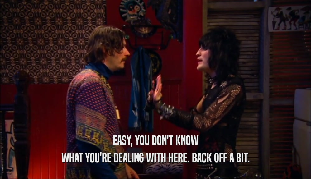 EASY, YOU DON'T KNOW WHAT YOU'RE DEALING WITH HERE. BACK OFF A BIT. 