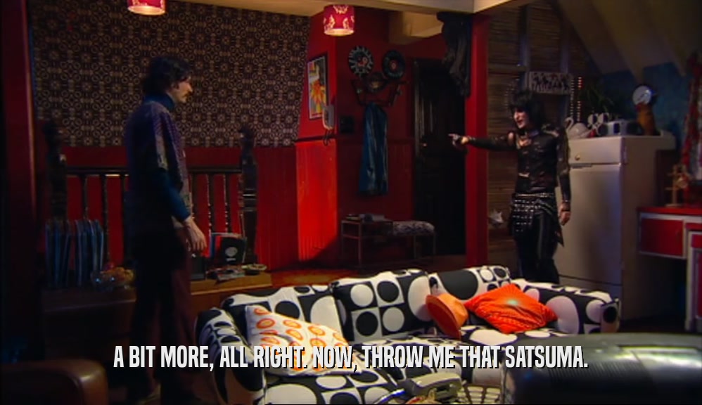 A BIT MORE, ALL RIGHT. NOW, THROW ME THAT SATSUMA.  