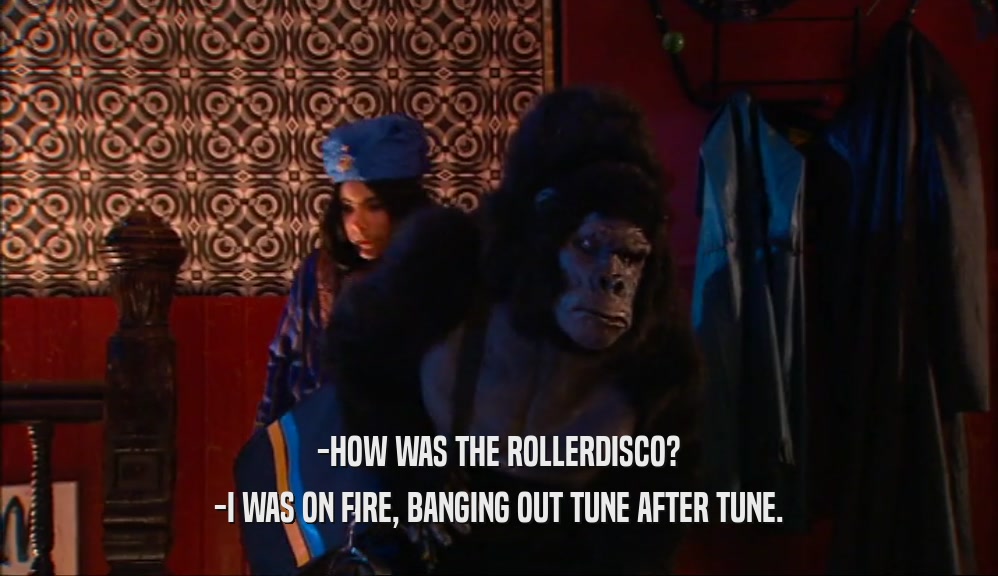 -HOW WAS THE ROLLERDISCO? -I WAS ON FIRE, BANGING OUT TUNE AFTER TUNE. 