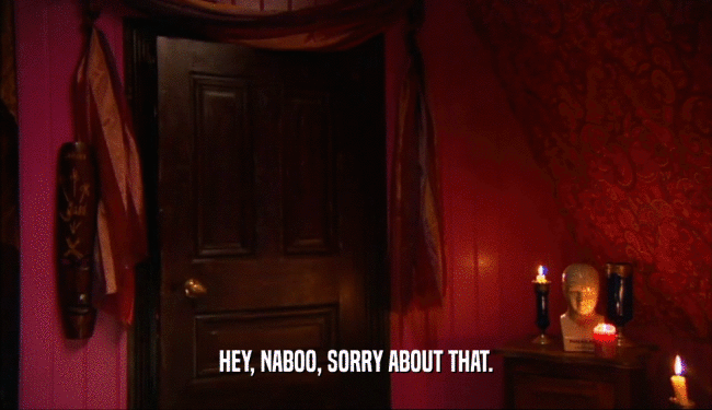 HEY, NABOO, SORRY ABOUT THAT.  