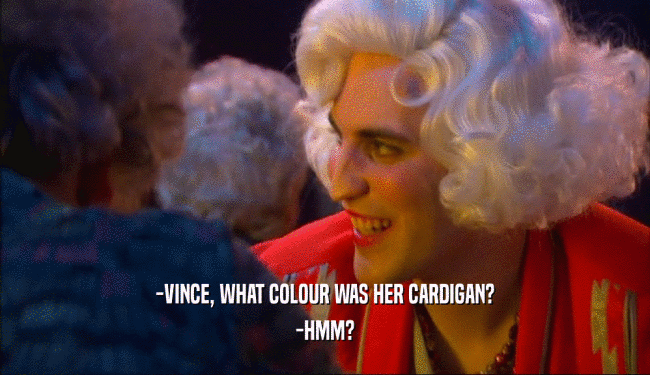 -VINCE, WHAT COLOUR WAS HER CARDIGAN? -HMM? 