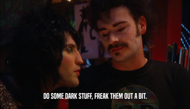DO SOME DARK STUFF, FREAK THEM OUT A BIT.  