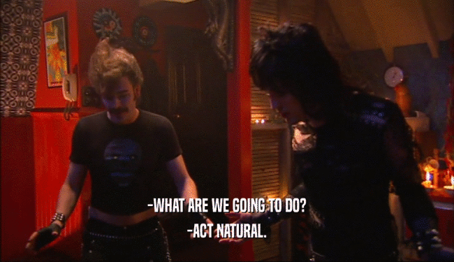 -WHAT ARE WE GOING TO DO? -ACT NATURAL. 