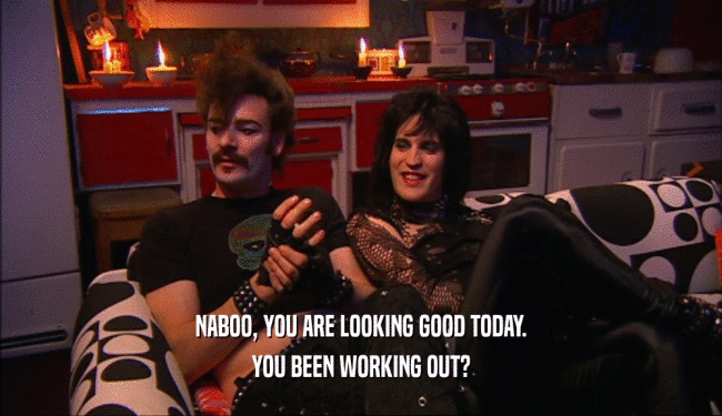 NABOO, YOU ARE LOOKING GOOD TODAY. YOU BEEN WORKING OUT? 