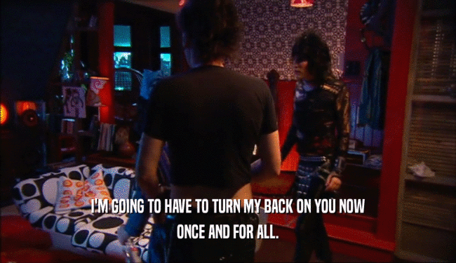 I'M GOING TO HAVE TO TURN MY BACK ON YOU NOW ONCE AND FOR ALL. 
