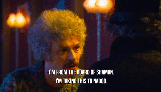 -I'M FROM THE BOARD OF SHAMAN.
 -I'M TAKING THIS TO NABOO.
 