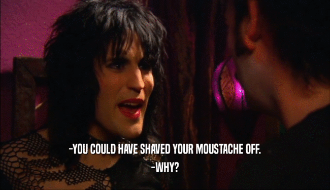 -YOU COULD HAVE SHAVED YOUR MOUSTACHE OFF.
 -WHY?
 