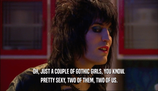 OH, JUST A COUPLE OF GOTHIC GIRLS, YOU KNOW. PRETTY SEXY, TWO OF THEM, TWO OF US. 