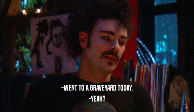 -WENT TO A GRAVEYARD TODAY. -YEAH? 