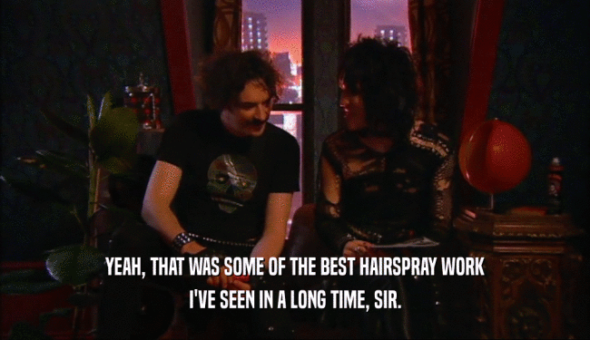 YEAH, THAT WAS SOME OF THE BEST HAIRSPRAY WORK
 I'VE SEEN IN A LONG TIME, SIR.
 
