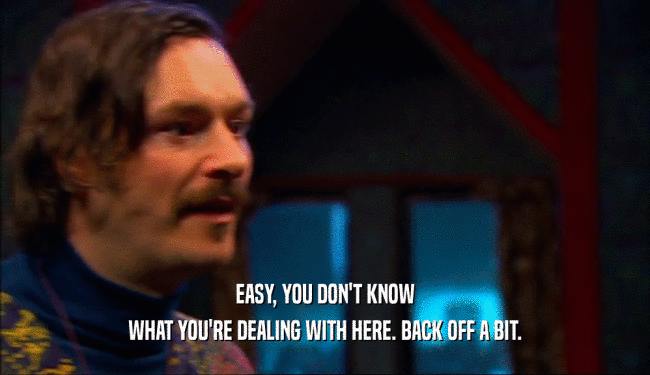 EASY, YOU DON'T KNOW WHAT YOU'RE DEALING WITH HERE. BACK OFF A BIT. 