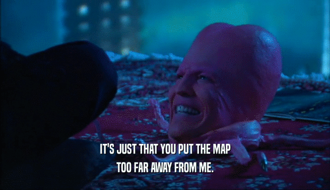 IT'S JUST THAT YOU PUT THE MAP TOO FAR AWAY FROM ME. 
