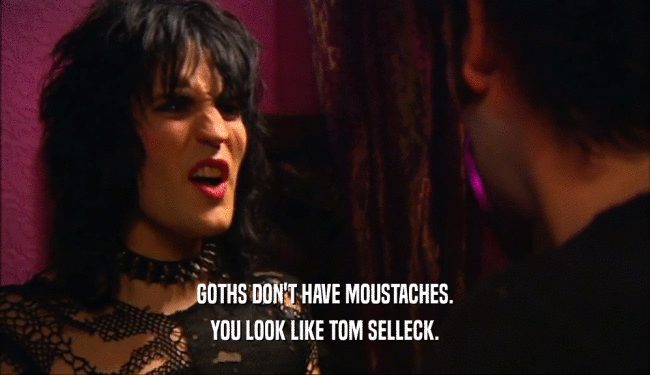 GOTHS DON'T HAVE MOUSTACHES.
 YOU LOOK LIKE TOM SELLECK.
 