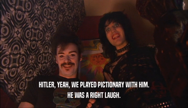 HITLER, YEAH, WE PLAYED PICTIONARY WITH HIM.
 HE WAS A RIGHT LAUGH.
 