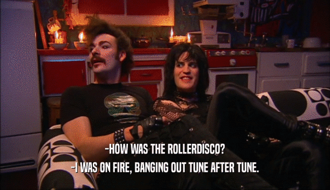 -HOW WAS THE ROLLERDISCO? -I WAS ON FIRE, BANGING OUT TUNE AFTER TUNE. 