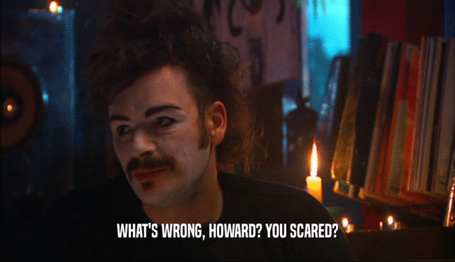 WHAT'S WRONG, HOWARD? YOU SCARED?  