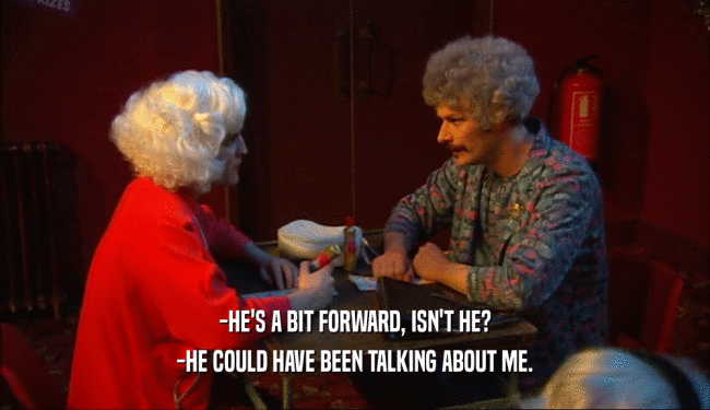 -HE'S A BIT FORWARD, ISN'T HE? -HE COULD HAVE BEEN TALKING ABOUT ME. 