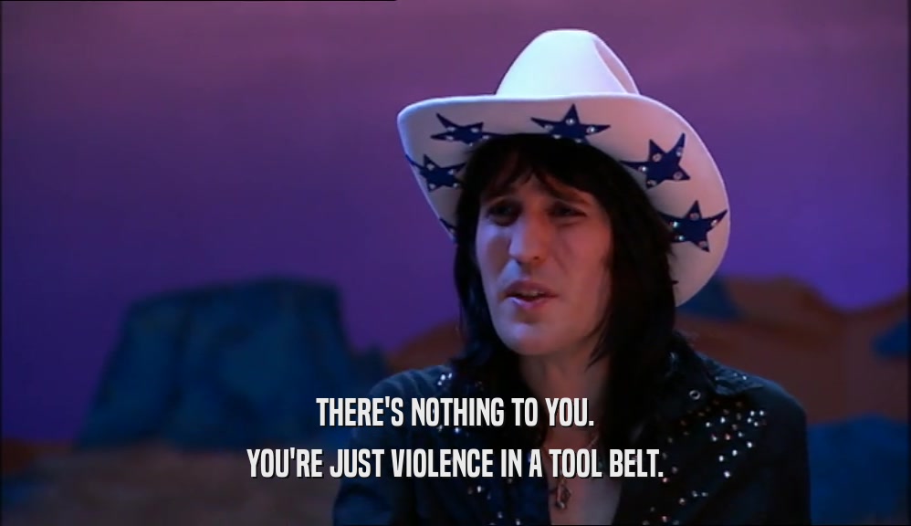 THERE'S NOTHING TO YOU. YOU'RE JUST VIOLENCE IN A TOOL BELT. 