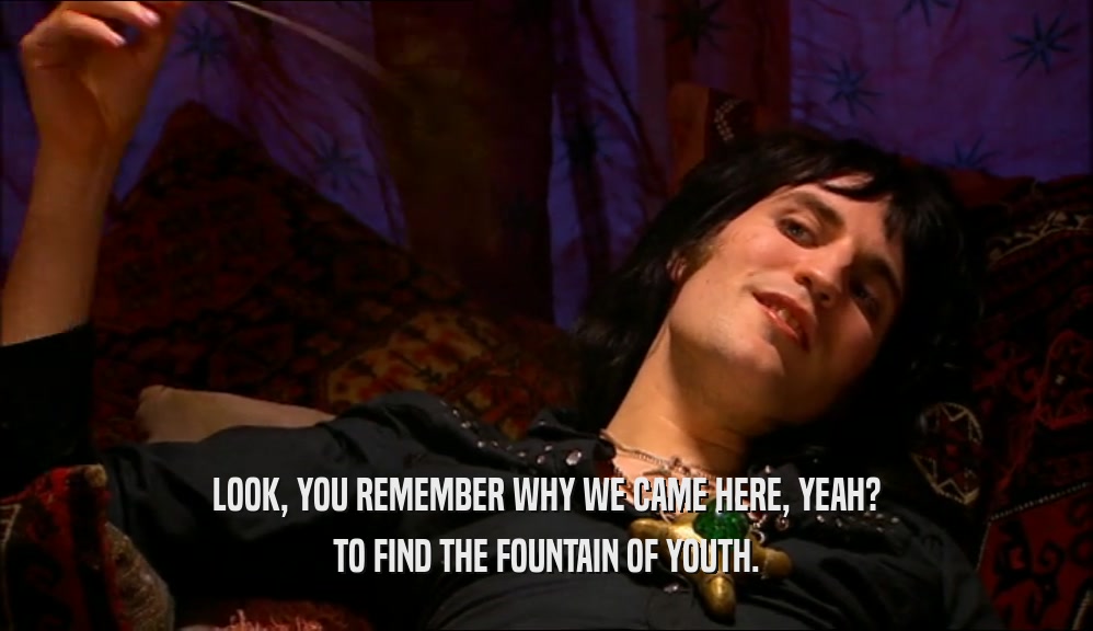 LOOK, YOU REMEMBER WHY WE CAME HERE, YEAH? TO FIND THE FOUNTAIN OF YOUTH. 