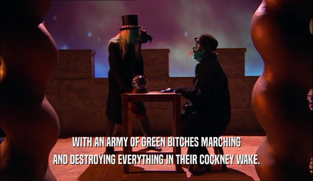 WITH AN ARMY OF GREEN BITCHES MARCHING AND DESTROYING EVERYTHING IN THEIR COCKNEY WAKE. 